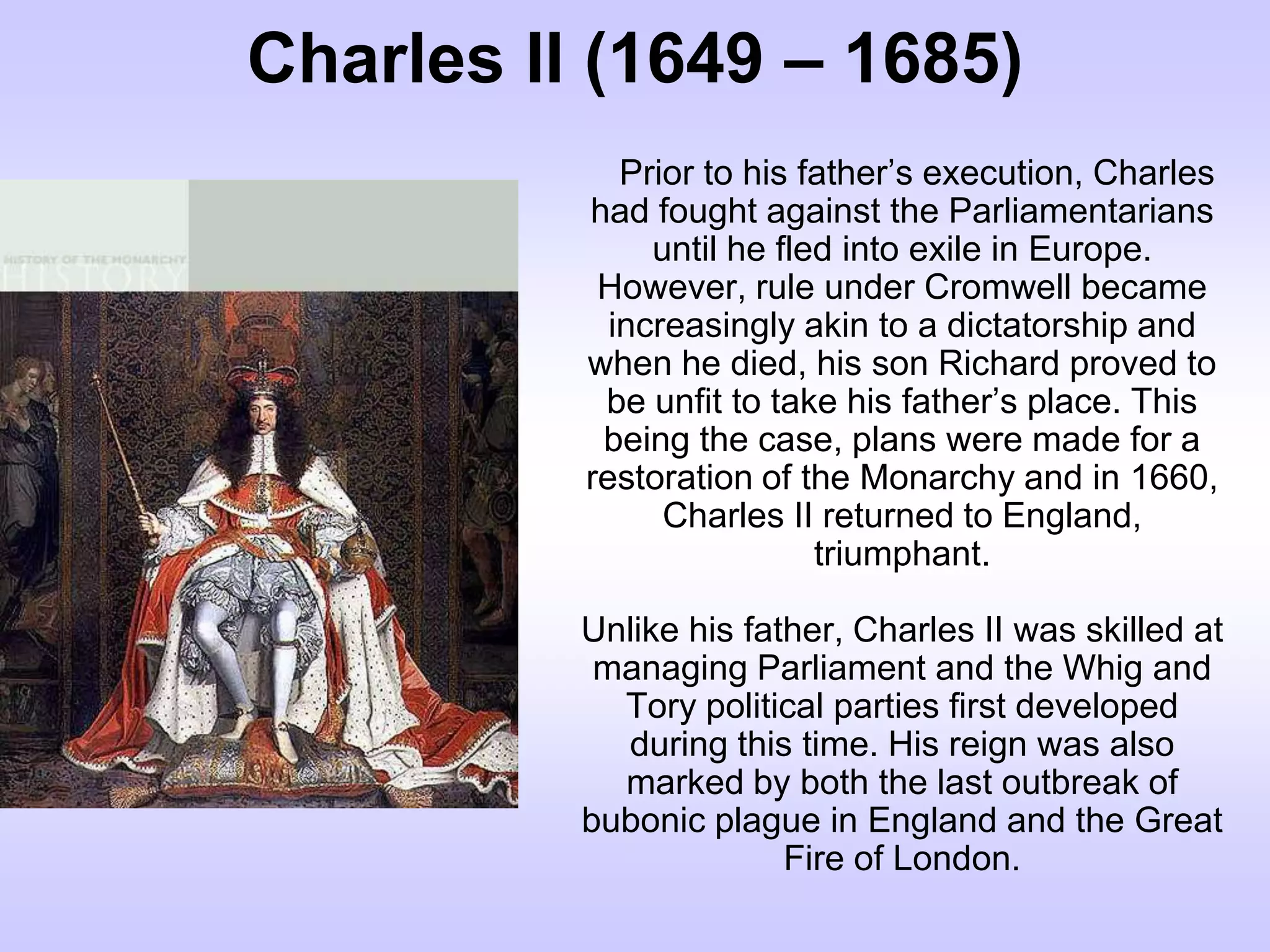 Charles II (1649 – 1685)
Prior to his father’s execution, Charles
had fought against the Parliamentarians
until he fled into exile in Europe.
However, rule under Cromwell became
increasingly akin to a dictatorship and
when he died, his son Richard proved to
be unfit to take his father’s place. This
being the case, plans were made for a
restoration of the Monarchy and in 1660,
Charles II returned to England,
triumphant.
Unlike his father, Charles II was skilled at
managing Parliament and the Whig and
Tory political parties first developed
during this time. His reign was also
marked by both the last outbreak of
bubonic plague in England and the Great
Fire of London.
 