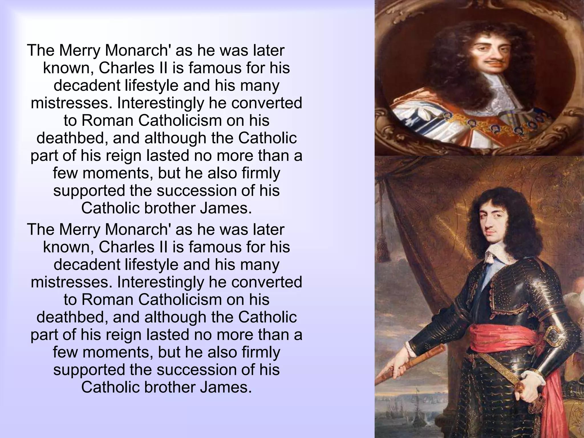 The Merry Monarch' as he was later
known, Charles II is famous for his
decadent lifestyle and his many
mistresses. Interestingly he converted
to Roman Catholicism on his
deathbed, and although the Catholic
part of his reign lasted no more than a
few moments, but he also firmly
supported the succession of his
Catholic brother James.
The Merry Monarch' as he was later
known, Charles II is famous for his
decadent lifestyle and his many
mistresses. Interestingly he converted
to Roman Catholicism on his
deathbed, and although the Catholic
part of his reign lasted no more than a
few moments, but he also firmly
supported the succession of his
Catholic brother James.
 