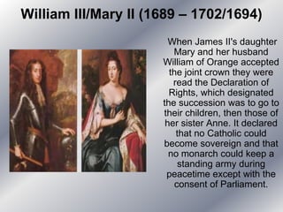 William III/Mary II (1689 – 1702/1694)
When James II's daughter
Mary and her husband
William of Orange accepted
the joint crown they were
read the Declaration of
Rights, which designated
the succession was to go to
their children, then those of
her sister Anne. It declared
that no Catholic could
become sovereign and that
no monarch could keep a
standing army during
peacetime except with the
consent of Parliament.
 