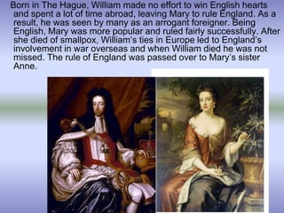 Born in The Hague, William made no effort to win English hearts
and spent a lot of time abroad, leaving Mary to rule England. As a
result, he was seen by many as an arrogant foreigner. Being
English, Mary was more popular and ruled fairly successfully. After
she died of smallpox, William’s ties in Europe led to England’s
involvement in war overseas and when William died he was not
missed. The rule of England was passed over to Mary’s sister
Anne.
 