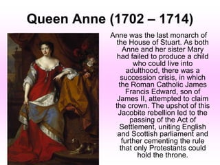 Queen Anne (1702 – 1714)
Anne was the last monarch of
the House of Stuart. As both
Anne and her sister Mary
had failed to produce a child
who could live into
adulthood, there was a
succession crisis, in which
the Roman Catholic James
Francis Edward, son of
James II, attempted to claim
the crown. The upshot of this
Jacobite rebellion led to the
passing of the Act of
Settlement, uniting English
and Scottish parliament and
further cementing the rule
that only Protestants could
hold the throne.
 