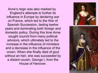Anne’s reign was also marked by
England’s attempts to further its
influence in Europe by declaring war
on France, which led to the War of
Spanish Succession, lasting twelve
years and dominating both foreign and
domestic policy. During this time Anne
sought council from many political
advisors, which ultimately led to the
increase in the influence of ministers
and a decrease in the influence of the
crown. When she finally died of gout
without an heir, she was succeeded by
a distant cousin, George I, from the
House of Hanover.
 