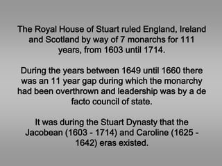 The Royal House of Stuart ruled England, Ireland
and Scotland by way of 7 monarchs for 111
years, from 1603 until 1714.
During the years between 1649 until 1660 there
was an 11 year gap during which the monarchy
had been overthrown and leadership was by a de
facto council of state.
It was during the Stuart Dynasty that the
Jacobean (1603 - 1714) and Caroline (1625 -
1642) eras existed.
 