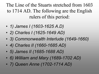 The Line of the Stuarts stretched from 1603
to 1714 AD. The following are the English
rulers of this period:
• 1) James I (1603-1625 A.D)
• 2) Charles I (1625-1649 AD)
• 3) Commonwealth Interlude (1649-1660)
• 4) Charles II (1660-1685 AD)
• 5) James II (1685-1688 AD)
• 6) William and Mary (1689-1702 AD)
• 7) Queen Anne (1702-1714 AD)
 