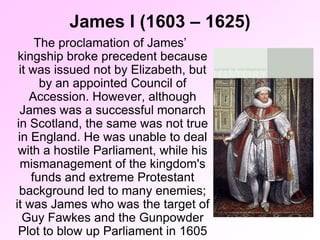 James I (1603 – 1625)
The proclamation of James’
kingship broke precedent because
it was issued not by Elizabeth, but
by an appointed Council of
Accession. However, although
James was a successful monarch
in Scotland, the same was not true
in England. He was unable to deal
with a hostile Parliament, while his
mismanagement of the kingdom's
funds and extreme Protestant
background led to many enemies;
it was James who was the target of
Guy Fawkes and the Gunpowder
Plot to blow up Parliament in 1605
 