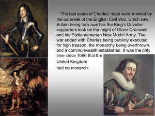 The last years of Charles' reign were marked by
the outbreak of the English Civil War, which saw
Britain being torn apart as the King’s Cavalier
supporters took on the might of Oliver Cromwell
and his Parliamentarian New Model Army. The
war ended with Charles being publicly executed
for high treason, the monarchy being overthrown,
and a commonwealth established. It was the only
time since 1066 that the
United Kingdom
had no monarch.
 