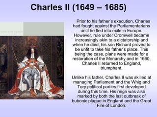 Charles II (1649 – 1685)
Prior to his father’s execution, Charles
had fought against the Parliamentarians
until he fled into exile in Europe.
However, rule under Cromwell became
increasingly akin to a dictatorship and
when he died, his son Richard proved to
be unfit to take his father’s place. This
being the case, plans were made for a
restoration of the Monarchy and in 1660,
Charles II returned to England,
triumphant.
Unlike his father, Charles II was skilled at
managing Parliament and the Whig and
Tory political parties first developed
during this time. His reign was also
marked by both the last outbreak of
bubonic plague in England and the Great
Fire of London.
 