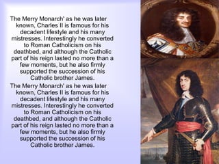 The Merry Monarch' as he was later
known, Charles II is famous for his
decadent lifestyle and his many
mistresses. Interestingly he converted
to Roman Catholicism on his
deathbed, and although the Catholic
part of his reign lasted no more than a
few moments, but he also firmly
supported the succession of his
Catholic brother James.
The Merry Monarch' as he was later
known, Charles II is famous for his
decadent lifestyle and his many
mistresses. Interestingly he converted
to Roman Catholicism on his
deathbed, and although the Catholic
part of his reign lasted no more than a
few moments, but he also firmly
supported the succession of his
Catholic brother James.
 