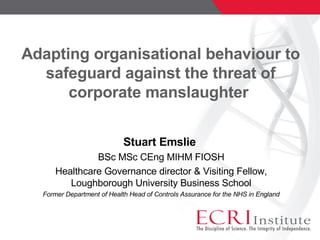Adapting organisational behaviour to safeguard against the threat of corporate manslaughter  Stuart Emslie  BSc MSc CEng MIHM FIOSH Healthcare Governance director & Visiting Fellow, Loughborough University Business School Former Department of Health Head of Controls Assurance for the NHS in England 