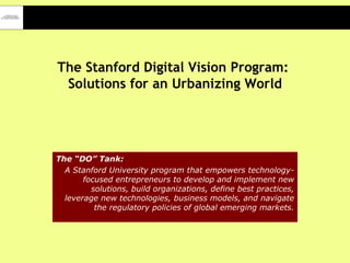 The Stanford Digital Vision Program:  Solutions for an Urbanizing World The “DO” Tank:   A Stanford University program that empowers technology-focused entrepreneurs to develop and implement new solutions, build organizations, define best practices, leverage new technologies, business models, and navigate the regulatory policies of global emerging markets. 