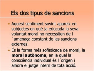 Els dos tipus de sancions Aquest sentiment sovint apareix en subjectes en què ja educada la seva voluntat moral no necessiten de l´amenaça constant de les sancions externes.  És la forma més sofisticada de moral, la  moral autònoma , en la qual la consciència individual és l´origen i alhora el jutge intern de tota acció. 