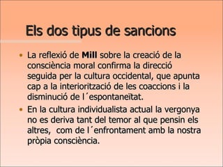 Els dos tipus de sancions La reflexió de  Mill  sobre la creació de la consciència moral confirma la direcció seguida per la cultura occidental, que apunta cap a la interiorització de les coaccions i la disminució de l´espontaneïtat.  En la cultura individualista actual la vergonya no es deriva tant del temor al que pensin els altres,  com de l´enfrontament amb la nostra pròpia consciència.  