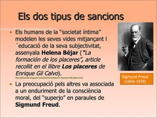 Els dos tipus de sancions Els humans de la “societat íntima” modelen les seves vides mitjançant l´educació de la seva subjectivitat, assenyala  Helena Béjar  ( “ La formación de los placeres” ,  article recollit en el llibre  Los placeres   de Enrique Gil Calvo ).  http://pitxaunlio.blogspot.com/2010/03/civilitzacio-i-repressio-dels-plaers.html La preocupació pels altres va associada a un enduriment de la consciència moral, del “superjo” en paraules de  Sigmund   Freud . Sigmund Freud (1856-1939) 