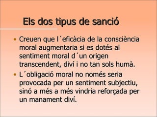Els dos tipus de sanció Creuen que l´eficàcia de la consciència moral augmentaria si es dotés al sentiment moral d´un origen transcendent, diví i no tan sols humà.  L´obligació moral no només seria provocada per un sentiment subjectiu, sinó a més a més vindria reforçada per un manament diví. 