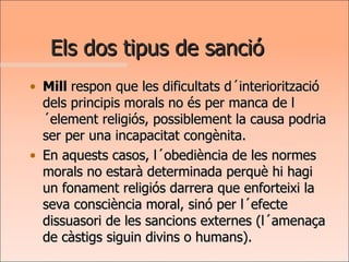 Els dos tipus de sanció Mill  respon que les dificultats d´interiorització dels principis morals no és per manca de l´element religiós, possiblement la causa podria ser per una incapacitat congènita.  En aquests casos, l´obediència de les normes morals no estarà determinada perquè hi hagi un fonament religiós darrera que enforteixi la seva consciència moral, sinó per l´efecte dissuasori de les sancions externes (l´amenaça de càstigs siguin divins o humans).  