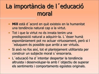 La importància de l´educació moral Mill  està d´acord en què existeix en la humanitat una tendència natural cap a la virtut.  Tot i que la virtut no és innata tenim una predisposició natural a adquirir-la. L´ésser humà espontàniament pot no actuar virtuosament, però si l´eduquem és possible que arribi a ser virtuós. Si això no fos així, tot el plantejament utilitarista per construir un subjecte moral s´ensorraria. L´educació ha d´intentar despertar la tendència altruista i desenvolupar-la amb l´objectiu de superar els sentiments i comportaments egoistes originals. 