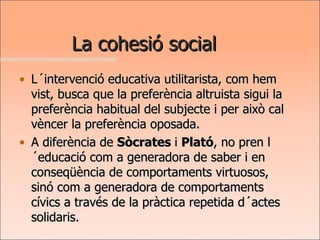 La cohesió social L´intervenció educativa utilitarista, com hem vist, busca que la preferència altruista sigui la preferència habitual del subjecte i per això cal vèncer la preferència oposada.  A diferència de  Sòcrates  i  Plató , no pren l´educació com a generadora de saber i en conseqüència de comportaments virtuosos, sinó com a generadora de comportaments cívics a través de la pràctica repetida d´actes solidaris. 