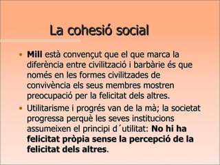 La cohesió social Mill  està convençut que el que marca la diferència entre civilització i barbàrie és que només en les formes civilitzades de convivència els seus membres mostren preocupació per la felicitat dels altres.  Utilitarisme i progrés van de la mà; la societat progressa perquè les seves institucions assumeixen el principi d´utilitat:  No hi ha felicitat pròpia sense la percepció de la felicitat dels altres .  
