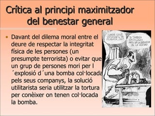 Crítica al principi maximitzador del benestar general Davant del dilema moral entre el deure de respectar la integritat física de les persones (un presumpte terrorista) o evitar que un grup de persones mori per l´explosió d´una bomba col·locada pels seus companys, la solució utilitarista seria utilitzar la tortura per conèixer on tenen col·locada la bomba. 