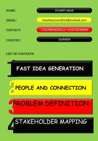 NAME:
EMAIL:
CONTACT:
LIST OF CONTENTS:
STUART AKUA
COUNTRY:
timothystuart2014@outlook.com
+256788400256 or +256756586689
UGANDA
PEOPLE AND CONNECTION
FAST IDEA GENERATION
PROBLEM DEFINITION
STAKEHOLDER MAPPING
 