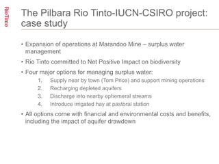 The Pilbara Rio Tinto-IUCN-CSIRO project:
case study

•  Expansion of operations at Marandoo Mine – surplus water
   management
•  Rio Tinto committed to Net Positive Impact on biodiversity
•  Four major options for managing surplus water:
      1.    Supply near by town (Tom Price) and support mining operations
      2.    Recharging depleted aquifers
      3.    Discharge into nearby ephemeral streams
      4.    Introduce irrigated hay at pastoral station
•  All options come with financial and environmental costs and benefits,
   including the impact of aquifer drawdown
 