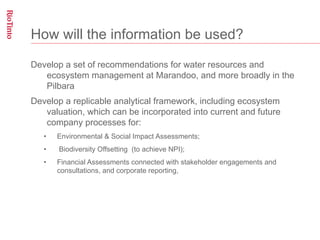 How will the information be used?

Develop a set of recommendations for water resources and
   ecosystem management at Marandoo, and more broadly in the
   Pilbara
Develop a replicable analytical framework, including ecosystem
   valuation, which can be incorporated into current and future
   company processes for:
   •    Environmental & Social Impact Assessments;
   •    Biodiversity Offsetting (to achieve NPI);
   •    Financial Assessments connected with stakeholder engagements and
        consultations, and corporate reporting,
 