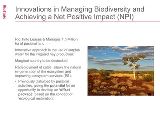 Innovations in Managing Biodiversity and
Achieving a Net Positive Impact (NPI)


Rio Tinto Leases & Manages 1.5 Million
ha of pastoral land
Innovative approach is the use of surplus
water for the irrigated hay production:
Marginal country to be destocked
Redeployment of cattle allows the natural
re-generation of the ecosystem and
improving ecosystem services (ES):
•  Previously disturbed by pastoral
   activities, giving the potential for an
   opportunity to develop an ‘offset
   package’ based on the concept of
   ‘ecological restoration’.
 