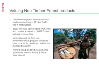 Valuing Non Timber Forest products

•  Detailed ecosystem Service valuation
   study commencing in 2013 at QMM
   site in Madagascar.
•  Study will build upon original TGK work
   and provide a valuation of NTFP used
   by local communities.
•  Information will be feed into
   biodiversity offset program to ensure
   local community needs and values are
   managed correctly.
•  Work is being lead by Environmental
   Economics team at Fauna & Flora
   International.
 
