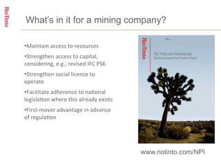 What’s in it for a mining company?

• Maintain	
  access	
  to	
  resources	
  
• Strengthen	
  access	
  to	
  capital,	
  
considering,	
  e.g.,	
  revised	
  IFC	
  PS6	
  
• Strengthen	
  social	
  licence	
  to	
  
operate	
  
• Facilitate	
  adherence	
  to	
  na;onal	
  
legisla;on	
  where	
  this	
  already	
  exists	
  
• First-­‐mover	
  advantage	
  in	
  advance	
  
of	
  regula;on	
  




                                                       www.riotinto.com/NPI
 