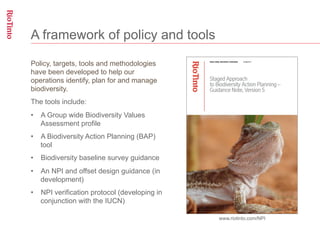 A framework of policy and tools

Policy, targets, tools and methodologies
have been developed to help our
operations identify, plan for and manage
biodiversity.
The tools include:
•  A Group wide Biodiversity Values
   Assessment profile
•  A Biodiversity Action Planning (BAP)
   tool
•  Biodiversity baseline survey guidance
•  An NPI and offset design guidance (in
   development)
•  NPI verification protocol (developing in
   conjunction with the IUCN)

                                              www.riotinto.com/NPI
 