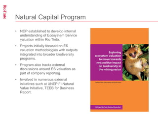 Natural Capital Program

•  NCP established to develop internal
   understanding of Ecosystem Service
   valuation within Rio Tinto.
•  Projects initially focused on ES
   valuation methodologies with outputs
   integrated into broader biodiversity
   programs.
•  Program also tracks external
   discussions around ES valuation as
   part of company reporting.
•  Involved in numerous external
   initiatives such at UNEP FI Natural
   Value Initiative, TEEB for Business
   Report.
 