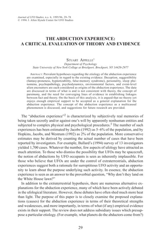 Journal of UFO Studies, n.s. 6, 1995/96, 29–78
© 1996 J. Allen Hynek Center for UFO Studies
29
THE ABDUCTION EXPERIENCE:
A CRITICAL EVALUATION OF THEORY AND EVIDENCE
STUART APPELLE1
Department of Psychology
State University of New York College at Brockport, Brockport, NY 14420-2977
ABSTRACT: Prevalent hypotheses regarding the etiology of the abduction experience
are examined, especially in regard to the existing evidence. Deception, suggestibility
(fantasy-proneness, hypnotizability, false-memory syndrome), personality, sleep phe-
nomena, psychopathology, psychodynamics, environmental factors, and event-level
alien encounters are each considered as origins of the abduction experience. The data
are discussed in terms of what is and is not consistent with theory, the concept of
parsimony, and the need for converging lines of evidence in establishing linkages
between fact and theory. On the basis of this analysis, it is argued that no theory yet
enjoys enough empirical support to be accepted as a general explanation for the
abduction experience. The concept of the abduction experience as a multicausal
phenomenon is discussed, and suggestions for future research are provided.
The “abduction experience”2 is characterized by subjectively real memories of
being taken secretly and/or against one’s will by apparently nonhuman entities and
subjected to complex physical and psychological procedures.3 The number of such
experiences has been estimated by Jacobs (1992) as 5–6% of the population, and by
Hopkins, Jacobs, and Westrum (1992) as 2% of the population. More conservative
estimates may be derived by counting the actual number of cases that have been
reported by investigators. For example, Bullard’s (1994) survey of 13 investigators
yielded 1,700 cases. Whatever the number, few aspects of ufology have attracted as
much attention. To those who dismiss the possibility that UFOs may be spacecraft,
the notion of abductions by UFO occupants is seen as inherently implausible. For
those who believe that UFOs are under the control of extraterrestrials, abduction
experiences suggest both a rationale for surreptitious UFO activity and an opportu-
nity to learn about the purpose underlying such activity. In essence, the abduction
experience is seen as an answer to the proverbial question, “Why don’t they land on
the White House lawn?”
In addition to the extraterrestrial hypothesis, there are numerous alternative ex-
planations for the abduction experience, many of which have been actively debated
in the ufological literature. However, these debates have often shed much more heat
than light. The purpose of this paper is to closely examine the proposed explana-
tions (causes) for the abduction experience in terms of their theoretical strengths
and weaknesses, and more importantly, in terms of what (if any) empirical evidence
exists in their support. The review does not address subsidiary issues which presup-
pose a particular etiology. (For example, what planets do the abductors come from?)
 