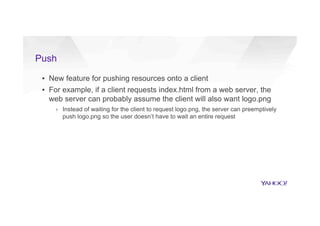 Push
▪  New feature for pushing resources onto a client
▪  For example, if a client requests index.html from a web server, the
web server can probably assume the client will also want logo.png
›  Instead of waiting for the client to request logo.png, the server can preemptively
push logo.png so the user doesn’t have to wait an entire request
 