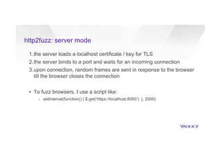 http2fuzz: server mode
1. the server loads a localhost certificate / key for TLS
2. the server binds to a port and waits for an incoming connection
3. upon connection, random frames are sent in response to the browser
till the browser closes the connection
▪  To fuzz browsers, I use a script like:
›  setInterval(function() { $.get(‘https://localhost:8000’) }, 2000)
 