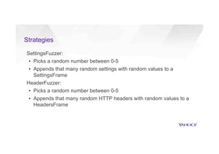 Strategies
SettingsFuzzer:
▪  Picks a random number between 0-5
▪  Appends that many random settings with random values to a
SettingsFrame
HeaderFuzzer:
▪  Picks a random number between 0-5
▪  Appends that many random HTTP headers with random values to a
HeadersFrame
 