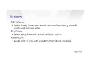 Strategies
PriorityFuzzer:
▪  Sends Priority frames with a random streamDependency, steamId,
weight, and exclusive value
PingFuzzer:
▪  Sends a ping frame with a random 8 byte payload
ResetFuzzer:
▪  Sends a RST Frame with a random streamId and errorCode
 