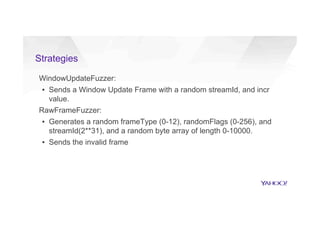 Strategies
WindowUpdateFuzzer:
▪  Sends a Window Update Frame with a random streamId, and incr
value.
RawFrameFuzzer:
▪  Generates a random frameType (0-12), randomFlags (0-256), and
streamId(2**31), and a random byte array of length 0-10000.
▪  Sends the invalid frame
 