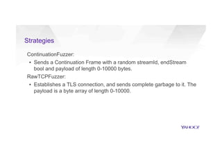 Strategies
ContinuationFuzzer:
▪  Sends a Continuation Frame with a random streamId, endStream
bool and payload of length 0-10000 bytes.
RawTCPFuzzer:
▪  Establishes a TLS connection, and sends complete garbage to it. The
payload is a byte array of length 0-10000.
 