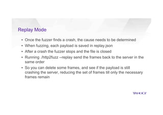 Replay Mode
▪  Once the fuzzer finds a crash, the cause needs to be determined
▪  When fuzzing, each payload is saved in replay.json
▪  After a crash the fuzzer stops and the file is closed
▪  Running ./http2fuzz --replay send the frames back to the server in the
same order
▪  So you can delete some frames, and see if the payload is still
crashing the server, reducing the set of frames till only the necessary
frames remain
 