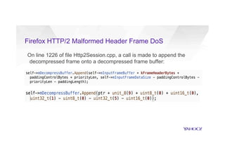 Firefox HTTP/2 Malformed Header Frame DoS
On line 1226 of file Http2Session.cpp, a call is made to append the
decompressed frame onto a decompressed frame buffer:
= 4294967292
 