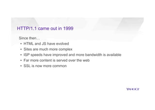 HTTP/1.1 came out in 1999
Since then…
▪  HTML and JS have evolved
▪  Sites are much more complex
▪  ISP speeds have improved and more bandwidth is available
▪  Far more content is served over the web
▪  SSL is now more common
 