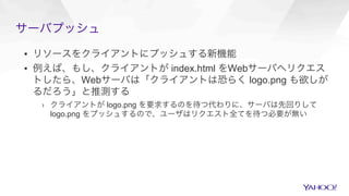 サーバプッシュ
▪  リソースをクライアントにプッシュする新機能
▪  例えば、もし、クライアントが index.html をWebサーバへリクエス
トしたら、Webサーバは「クライアントは恐らく logo.png も欲しが
るだろう」と推測する
›  クライアントが logo.png を要求するのを待つ代わりに、サーバは先回りして
logo.png をプッシュするので、ユーザはリクエスト全てを待つ必要が無い
 