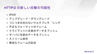 HTTP/2 の新しい攻撃の可能性
▪  HPACK	
▪  アップグレード・ダウングレード	
▪  つじつまの合わないマルチプレキ゚シング	
▪  不正なフォーマットのフレーム	
▪  クライアントに任意のデータをプッシュ	
▪  サーバに任意のデータをプッシュ	
▪  ストリーム依存	
▪  無効なフレームの記述	
	
	
 