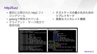 http2fuzz
▪  最初に公開された http2 ファ
ジングツール
▪  golangで開発されている
▪  クライアント・サーバ両方で
使用可能
•  テストケースの最小化のための
リプレイモード
•  高度なコンカレント機能
 