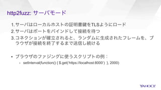 http2fuzz: サーバモード
1. サーバはローカルホストの証明書 をTLSようにロード
2. サーバはポートをバインドして接続を待つ
3. コネクションが確立されると、ランダムに生成されたフレームを、ブ
ラウザが接続を終了するまで送信し続ける
▪  ブラウザのファジングに使うスクリプトの例：
›  setInterval(function() { $.get(‘https://localhost:8000’) }, 2000)
 