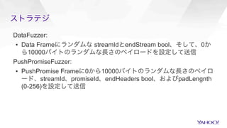ストラテジ
DataFuzzer:
▪  Data Frameにランダムな streamIdとendStream bool、そして、0か
ら10000バイトのランダムな長さのペイロードを設定して送信
PushPromiseFuzzer:
▪  PushPromise Frameに0から10000バイトのランダムな長さのペイロ
ード、streamId、promiseId、endHeaders bool、およびpadLengnth
(0-256)を設定して送信
 