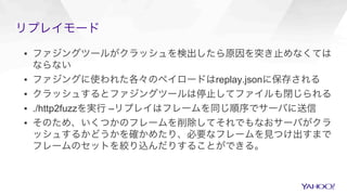 リプレイモード
▪  ファジングツールがクラッシュを検出したら原因を突き止めなくては
ならない
▪  ファジングに使われた各々のペイロードはreplay.jsonに保存される
▪  クラッシュするとファジングツールは停止してファイルも閉じられる
▪  ./http2fuzzを実行 –リプレイはフレームを同じ順序でサーバに送信
▪  そのため、いくつかのフレームを削除してそれでもなおサーバがクラ
ッシュするかどうかを確かめたり、必要なフレームを見つけ出すまで
フレームのセットを絞り込んだりすることができる。
 