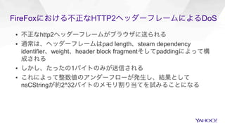 FireFoxにおける不正なHTTP2ヘッダーフレームによるDoS
▪  不正なhttp2ヘッダーフレームがブラウザに送られる
▪  通常は、ヘッダーフレームはpad length、steam dependency
identifier、weight、header block fragmentそしてpaddingによって構
成される
▪  しかし、たったの1バイトのみが送信される
▪  これによって整数値のアンダーフローが発生し、結果として
nsCStringが約2^32バイトのメモリ割り当てを試みることになる
 