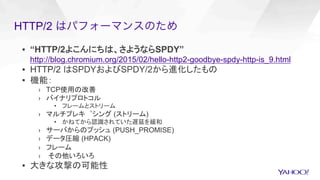 ▪  “HTTP/2よこんにちは、さようならSPDY”
http://blog.chromium.org/2015/02/hello-http2-goodbye-spdy-http-is_9.html
▪  HTTP/2 はSPDYおよびSPDY/2から進化したもの
▪  機能：
›  TCP使用の改善
›  バイナリプロトコル
•  フレームとストリーム
›  マルチプレキ゚シング (ストリーム)
•  かねてから認識されていた遅延を緩和
›  サーバからのプッシュ (PUSH_PROMISE)
›  データ圧縮 (HPACK)
›  フレーム
›  その他いろいろ
▪  大きな攻撃の可能性
HTTP/2 はパフォーマンスのため
 