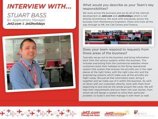 What would you describe as your Team's key
responsibilities?
We work across the business and we do all of the internal
development at Jet2.com and Jet2holidays which is not
directly eCommerce. We work with everybody across the
business from Maintenance Engineers, Pilots and Crew all the
way through to HR, the Call Centre and Finance.
Does your team respond to requests from
those areas of the business?
Typically we go out to the business and bring information
back from the various systems within the business. This
includes everything from the commercial websites where
customers book their holidays to the ﬂying operational
system (the system that ensures the aircrafts are in the right
places at the right times, with the right crew etc) and the
engineering systems which make sure all the aircrafts are
ﬂight ready. We pull all that information back, bring it
together and we make use of it within the business. So we'll
sit down with our customers directly, work with them from
beginning to end and do the whole project life-cycle. We will
take their requirements and turn them into user stories, from
which we will design a system to solve their particular
problem, to build it and then manage it with them as well.
STUART BASS
B.I. Applications Manager,
Jet2.com & Jet2holidays
INTERVIEW WITH...
 